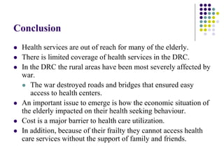 Conclusion
   Health services are out of reach for many of the elderly.
   There is limited coverage of health services in the DRC.
   In the DRC the rural areas have been most severely affected by
    war.
     The war destroyed roads and bridges that ensured easy
       access to health centers.
   An important issue to emerge is how the economic situation of
    the elderly impacted on their health seeking behaviour.
   Cost is a major barrier to health care utilization.
   In addition, because of their frailty they cannot access health
    care services without the support of family and friends.
 