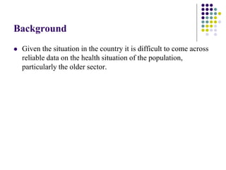 Background
   Given the situation in the country it is difficult to come across
    reliable data on the health situation of the population,
    particularly the older sector.
 