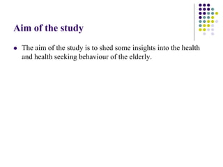 Aim of the study
   The aim of the study is to shed some insights into the health
    and health seeking behaviour of the elderly.
 