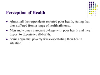 Perception of Health
   Almost all the respondents reported poor health, stating that
    they suffered from a range of health ailments.
   Men and women associate old age with poor health and they
    expect to experience ill-health.
   Some argue that poverty was exacerbating their health
    situation.
 