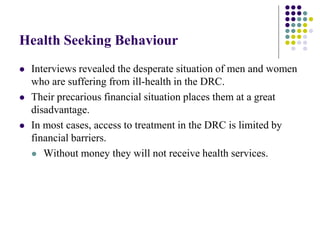 Health Seeking Behaviour
   Interviews revealed the desperate situation of men and women
    who are suffering from ill-health in the DRC.
   Their precarious financial situation places them at a great
    disadvantage.
   In most cases, access to treatment in the DRC is limited by
    financial barriers.
     Without money they will not receive health services.
 