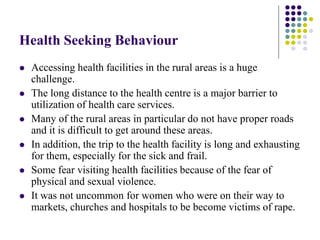 Health Seeking Behaviour
   Accessing health facilities in the rural areas is a huge
    challenge.
   The long distance to the health centre is a major barrier to
    utilization of health care services.
   Many of the rural areas in particular do not have proper roads
    and it is difficult to get around these areas.
   In addition, the trip to the health facility is long and exhausting
    for them, especially for the sick and frail.
   Some fear visiting health facilities because of the fear of
    physical and sexual violence.
   It was not uncommon for women who were on their way to
    markets, churches and hospitals to be become victims of rape.
 