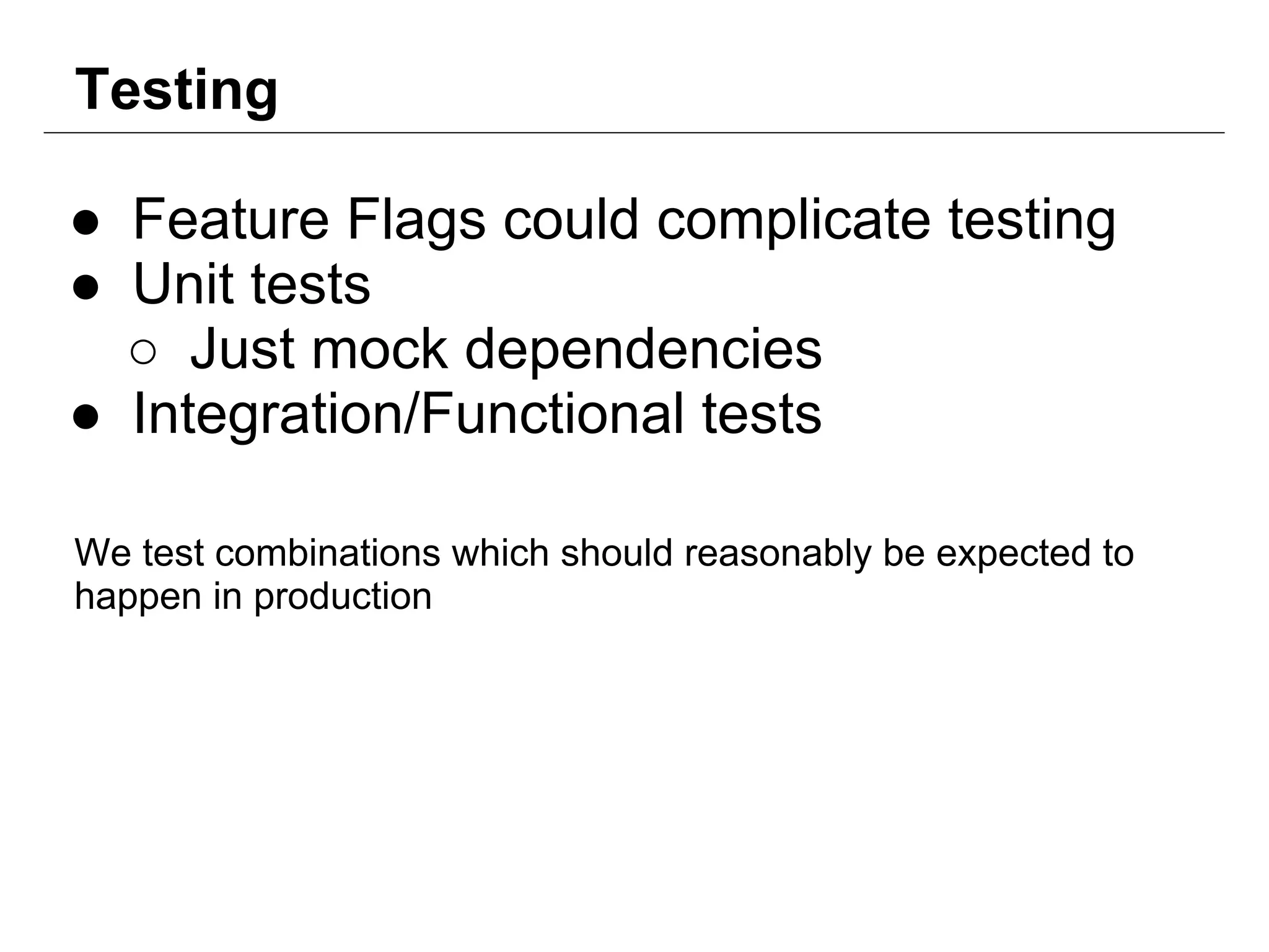 Testing
● Feature Flags could complicate testing
● Unit tests
○ Just mock dependencies
● Integration/Functional tests
We test combinations which should reasonably be expected to
happen in production
 
