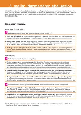 3. maila: idazmenaren ebaluazioa
“a.” edo “b.” erantzunak aukeratu badituzu, idazlana 3. maila gainditzeko nahikoa da . Hala den ziurtatzeko ondoko
IDAZLANAREN BALORAZIO ZEHATZA egin ezazu. “c.” erantzuna aukeratu baduzu, aldiz, idazlan horrek 3. maila ez
duela gainditzen erabakitzen ari zara . Kasu honetan ondoko BALORAZIO ZEHATZAK ikasleak zer hobetu behar
duen adieraziko digu.




BALORAZIO                    ZEHATZA


TESTUAREN EGOKITASUNA1:
 1    Ikasleak eskatu diozun testua egin du (testu generoa, edukiak, luzera,...)?

a. Testu oso egokia egin du. Eskatutako testu generoaren ezaugarriak oso ondo gorde ditu: Testu generoaren
   egituraketa (edukia, atalak, paragrafo motak, formatua,…), hizkuntza eredua,…..........................................

b. Nahiko testu egokia egin du. Testu generoaren ezaugarri garrantzitsuenak kontuan hartu ditu, nahiz eta
   oraindik findu beharreko hutsune txiki batzuk izan: Ezaugarriren bat ez du behar bezala zaindu, kasuren batean
   ez du hizkuntza eredu egokia erabili (lexikoa, egitura gramatikalak, lokailuak,…) .............................................

c. Testu generoaren ezaugarriak ez ditu behar bezala kontuan hartu: Egin duen testuaren egituraketa
   (edukia, atalak, paragrafo motak, formatua,…) ez da generoari dagokiona, hizkuntza eredua ezegokia erabili du
   sarritan,..........................................................................................................................................................…


PARAGRAFOAK:

 2    Ikasleak ondo antolatu ditu testuko paragrafoak?

a. Testua erraz ulertzeko paragrafo oso egokiak idatzi ditu: Testuaren ideia nagusiak ondo antolatuta
   daude paragrafoka, paragrafoak testuaren unitate argiak dira, paragrafo bakoitza egoki antolatuta dago
   ideia nagusi baten inguruan (ideia nagusia argi geratzen da, ideia garatzeko informazio egokia eskaintzen
   da,…), paragrafoen ideiak garatzeko informazioa ondo antolaturik eta modu koherentean eskaintzen da,…..

b. Paragrafo nahiko egokiak eraiki ditu eta testua ondo ulertzen laguntzen dute, oraindik hobetu beharreko
   hutsuneren bat agertu arren: Paragraforen bat ez dago guztiz ondo eraikita, informazioren bat soberan
   dago, barneko informazioaren antolaketan garrantzi handirik gabeko inkoherentziaren bat sumatzen da,…..

c. Paragrafoak ez daude behar bezain ondo eraikita, eta ez dute testua ulertzen laguntzen: Paragrafoak
   ez dira testuaren unitate argiak, euren ideia nagusiak ez dira argi geratzen edo ideia nahasketa sumatzen
   da, informazioa ez dago koherentziaz antolatua,…...........................................................................................


 3    Testuaren helburua eta testu generoa kontuan hartuta, modu egokian idatzi ditu ikasleak paragrafoak?

a. Paragrafoak egokiak dira aukeratutako helbururako eta testu generorako: Testu generoaren formatua
   ondo zaintzen du, lexikoa, gramatika arauak eta lokailu egokiak erabiltzen ditu (testu generoak eskatzen
   duen zehetasun maila, aberastasuna, esaldien konplexutasuna,…),….............................................................

b. Paragrafoak ez dira egokiak aukeratutako helbururako eta testu generorako: Testu generoaren formatua
   ez du kontuan hartzen, hizkuntza adierazpideen erabilera ezegokia egiten du (lexiko ezegokia, lexiko edo
   gramatika arauen errepikapenak, esaldien egituraketa ezegokia,…),…............................................................



1 Testu idatzien generoen ezaugarriak gogora ekartzeko, testu genero bakoitzari eskainitako eranskinetan aurkituko dituzu,
  banan-banan, horien azalpen zehatzak (2.-28. eranskinetan).



                                                                                       7
 