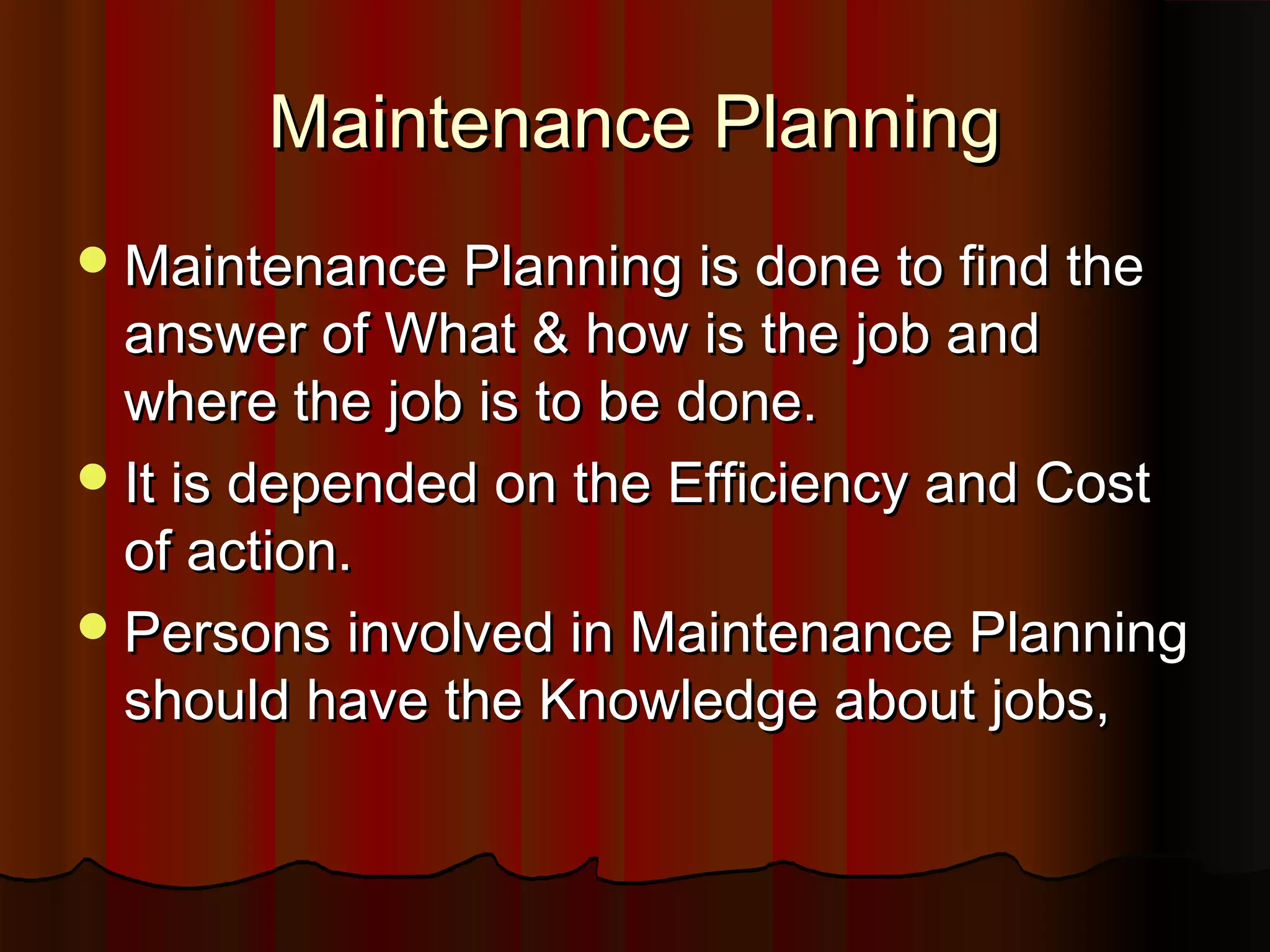 Maintenance Planning
 Maintenance Planning is done to find the
  answer of What & how is the job and
  where the job is to be done.
 It is depended on the Efficiency and Cost
  of action.
 Persons involved in Maintenance Planning
  should have the Knowledge about jobs,
 
