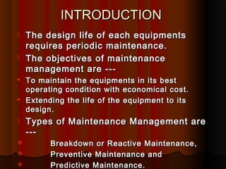 INTRODUCTION
   The design life of each equipments
    requires periodic maintenance.
   The objectives of maintenance
    management are ---
   To maintain the equipments in its best
    operating condition with economical cost.
   Extending the life of the equipment to its
    design.
   Types of Maintenance Management are
    ---
         Breakdown or Reactive Maintenance,
         Preventive Maintenance and
         Predictive Maintenance.
 