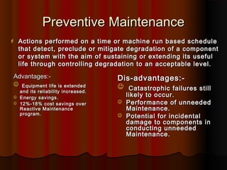 Preventive Maintenance
   Actions performed on a time or machine run based schedule
    that detect, preclude or mitigate degradation of a component
    or system with the aim of sustaining or extending its useful
    life through controlling degradation to an acceptable level.
Advantages:-                         Dis-advantages:-
    Equipment life is extended       Catastrophic failures still
    and its reliability increased.
   Energy savings.                      likely to occur.
   12%-18% cost savings over           Performance of unneeded
    Reactive Maintenance                 Maintenance.
    program.                            Potential for incidental
                                         damage to components in
                                         conducting unneeded
                                         Maintenance.
 
