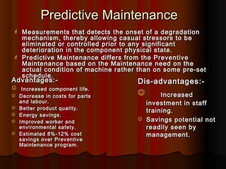 Predictive Maintenance
    Measurements that detects the onset of a degradation
     mechanism, thereby allowing casual stressors to be
     eliminated or controlled prior to any significant
     deterioration in the component physical state.
    Predictive Maintenance differs from the Preventive
     Maintenance based on the Maintenance need on the
     actual condition of machine rather than on some pre-set
     schedule.
Advantages:-                           Dis-advantages:-
 Increased component life.
   Decrease in costs for parts
                                               Increased
    and labour.                            investment in staff
   Better product quality.
                                           training.
   Energy savings.
   Improved worker and
                                          Savings potential not
    environmental safety.                  readily seen by
   Estimated 8%-12% cost                  management.
    savings over Preventive
    Maintenance program.
 