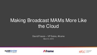 Making Broadcast MAMs More Like
the Cloud
David Frasco – VP Sales, Aframe
March 3, 2015
 