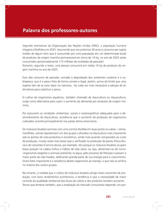e-Tec Brasil285
Palavra dos professores-autores
Segundo estimativas da Organização das Nações Unidas (ONU), a população humana
chegará a 8 bilhões em 2025. Assumindo que nos próximos 30 anos o consumo per capita
(média de algum item que é consumido por uma população em um determinado local)
de produtos de origem marinha permanecerá em torno de 14 kg, no ano de 2025 serão
consumidos aproximadamente 115 milhões de toneladas de pescado!
Portanto, segundo o texto, uma pessoa consumirá em média 14 kg de produtos de ori-
gem marinha no ano de 2025.
Esse alto consumo de pescado, somado à degradação dos ambientes costeiros e à so-
brepesca, que é a pesca feita de forma correta e legal, porém, acima do limite que uma
espécie tem de se auto repor na natureza, faz cada vez mais necessária a adoção de al-
ternativas para substituir a pesca.
O cultivo de organismos aquáticos, também chamado de Aquicultura ou Aquacultura,
surge como alternativa para suprir o aumento da demanda por produtos de origem ma-
rinha.
Por possuirem as condições ambientais, sociais e oceanográficas adequadas para o de-
senvolvimento da Aquicultura, acredita-se que o aumento da produção de organismos
cultivados ocorrerá principalmente nos países latino-americanos.
Os moluscos bivalves (animais com uma concha dividida em duas partes ou valvas – ostras,
mexilhões, vieiras) representam um dos grupos cultivados na Aquicultura mais importante
sob os pontos de vista produtivo e econômico, ainda mais quando comparados ao custo
de produção, muitas vezes mais baixo que o verificado na produção de peixes (Piscicultu-
ra) e de camarões (Carcinicultura), por exemplo. Isto porque os moluscos bivalves ocupam
baixa posição na cadeia trófica e hábito de vida séssil, ou seja, alimentam-se de micro-
-organismos (vegetais e animais) presentes na água, pelo processo de filtração e passam a
maior parte da vida fixados, dedicando grande parte de sua energia para o crescimento.
Outro fator importante é a resistência destes organismos ao manejo, o que não se verifica
na maioria dos outros grupos.
No entanto, à medida que o cultivo de moluscos bivalves atinge níveis crescentes de pro-
dução, com bons rendimentos econômicos, a tendência é que a necessidade de maior
controle da qualidade ambiental dos locais de cultivo e dos produtos também aumente.
Temos que lembrar também, que a ampliação do mercado consumidor depende, em par-
 