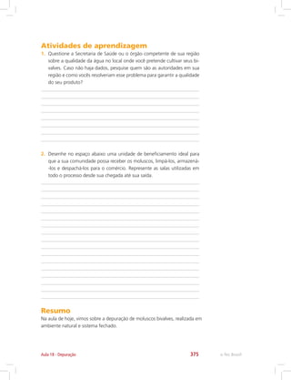 e-Tec Brasil375Aula 18 - Depuração
Atividades de aprendizagem
1.	 Questione a Secretaria de Saúde ou o órgão competente de sua região
sobre a qualidade da água no local onde você pretende cultivar seus bi-
valves. Caso não haja dados, pesquise quem são as autoridades em sua
região e como vocês resolveriam esse problema para garantir a qualidade
do seu produto?
2.	 Desenhe no espaço abaixo uma unidade de beneficiamento ideal para
que a sua comunidade possa receber os moluscos, limpá-los, armazená-
-los e despachá-los para o comércio. Represente as salas utilizadas em
todo o processo desde sua chegada até sua saída.
Resumo
Na aula de hoje, vimos sobre a depuração de moluscos bivalves, realizada em
ambiente natural e sistema fechado.
 