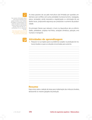As áreas passíveis de uso pela maricultura são limitadas por questões am-
bientais e por conflitos com outras atividades humanas (turismo, navegação,
pesca, recreação), sendo necessário a regularização e a otimização do uso
destes locais, propiciando segurança aos produtores e aumento da produti-
vidade.
Os principais fatores que reduzem o lucro na Aquicultura são as enfermi-
dades, predadores, projetos mal feitos, variações climáticas, poluição, erro
humano e transporte.
Para maiores informações sobre
este assunto abordado você
poderá consultar a tese “Análise
tecnológica e socioeconômica do
cultivo de moluscos bivalves em
sistema familiar na Baía da Ilha
Grande,Angra Dos Reis, R.J.”
de Moschen,A.V.A., disponível
no link:
http://www.gipescado.com.br/
banco%20teses_dissert/teses/
tese_Moschen%20FVA.pdf
Atividades de aprendizagem
1.	 Pesquise na sua região quais os problemas surgidos na produção de mo-
luscos bivalves e quais as soluções encontradas para saná-los.
Resumo
Hoje vimos sobre a seleção de áreas para implantação dos moluscos bivalves,
destacando os maiores gargalos da produção.
Cultivo de organismos aquáticos - Malacoculturae-Tec Brasil 378
 