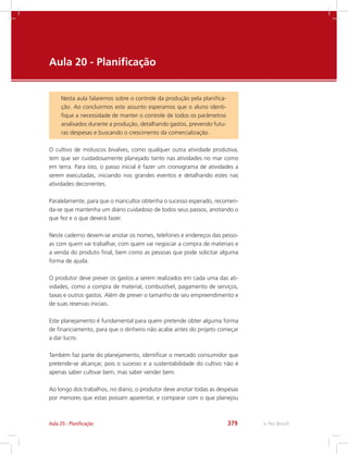 e-Tec Brasil379
Aula 20 -	Planificação
Nesta aula falaremos sobre o controle da produção pela planifica-
ção. Ao concluirmos este assunto esperamos que o aluno identi-
fique a necessidade de manter o controle de todos os parâmetros
analisados durante a produção, detalhando gastos, prevendo futu-
ras despesas e buscando o crescimento da comercialização.
Aula 20 - Planificação
O cultivo de moluscos bivalves, como qualquer outra atividade produtiva,
tem que ser cuidadosamente planejado tanto nas atividades no mar como
em terra. Para isto, o passo inicial é fazer um cronograma de atividades a
serem executadas, iniciando nos grandes eventos e detalhando estes nas
atividades decorrentes.
Paralelamente, para que o maricultor obtenha o sucesso esperado, recomen-
da-se que mantenha um diário cuidadoso de todos seus passos, anotando o
que fez e o que deverá fazer.
Neste caderno devem-se anotar os nomes, telefones e endereços das pesso-
as com quem vai trabalhar, com quem vai negociar a compra de materiais e
a venda do produto final, bem como as pessoas que pode solicitar alguma
forma de ajuda.
O produtor deve prever os gastos a serem realizados em cada uma das ati-
vidades, como a compra de material, combustível, pagamento de serviços,
taxas e outros gastos. Além de prever o tamanho de seu empreendimento e
de suas reservas iniciais.
Este planejamento é fundamental para quem pretende obter alguma forma
de financiamento, para que o dinheiro não acabe antes do projeto começar
a dar lucro.
Também faz parte do planejamento, identificar o mercado consumidor que
pretende-se alcançar, pois o sucesso e a sustentabilidade do cultivo não é
apenas saber cultivar bem, mas saber vender bem.
Ao longo dos trabalhos, no diário, o produtor deve anotar todas as despesas
por menores que estas possam aparentar, e comparar com o que planejou
 