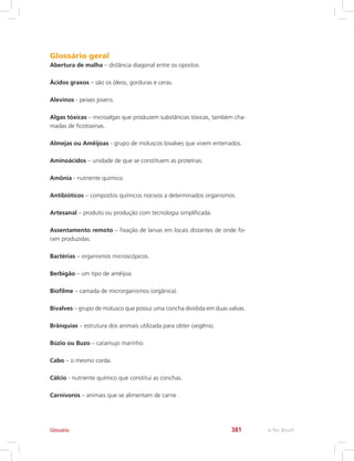 e-Tec Brasil381Glossário
Glossário geral
Abertura de malha – distância diagonal entre os opostos.
Ácidos graxos – são os óleos, gorduras e ceras.
Alevinos - peixes jovens.
Algas tóxicas – microalgas que produzem substâncias tóxicas, também cha-
madas de ficotoxinas.
Almejas ou Amêijoas - grupo de moluscos bivalves que vivem enterrados.
Aminoácidos – unidade de que se constituem as proteínas.
Amônia - nutriente químico.
Antibióticos – compostos químicos nocivos a determinados organismos.
Artesanal – produto ou produção com tecnologia simplificada.
Assentamento remoto – fixação de larvas em locais distantes de onde fo-
ram produzidas.
Bactérias – organismos microscópicos.
Berbigão – um tipo de amêijoa.
Biofilme – camada de microrganismos (orgânica).
Bivalves – grupo de molusco que possui uma concha dividida em duas valvas.
Brânquias – estrutura dos animais utilizada para obter oxigênio.
Búzio ou Buzo – caramujo marinho.
Cabo – o mesmo corda.
Cálcio - nutriente químico que constitui as conchas.
Carnívoros – animais que se alimentam de carne .
 