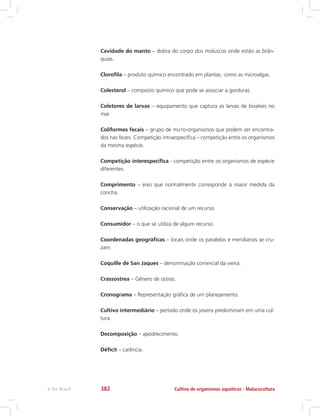 Cavidade do manto – dobra do corpo dos moluscos onde estão as brân-
quias.
Clorofila – produto químico encontrado em plantas, como as microalgas.
Colesterol – composto químico que pode se associar a gorduras.
Coletores de larvas – equipamento que captura as larvas de bivalves no
mar.
Coliformes fecais – grupo de micro-organismos que podem ser encontra-
dos nas fezes. Competição intraespecífica – competição entre os organismos
da mesma espécie.
Competição interespecífica - competição entre os organismos de espécie
diferentes.
Comprimento – eixo que normalmente corresponde à maior medida da
concha.
Conservação – utilização racional de um recurso.
Consumidor – o que se utiliza de algum recurso.
Coordenadas geográficas – locais onde os paralelos e meridianos se cru-
zam.
Coquille de San Jaques – denominação comercial da vieira.
Crassostrea – Gênero de ostras.
Cronograma – Representação gráfica de um planejamento.
Cultivo intermediário – período onde os jovens predominam em uma cul-
tura.
Decomposição – apodrecimento.
Déficit – carência.
Cultivo de organismos aquáticos - Malacoculturae-Tec Brasil 382
 
