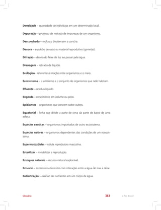 e-Tec Brasil383
Densidade – quantidade de indivíduos em um determinado local.
Depuração – processo de retirada de impurezas de um organismo.
Desconchado – molusco bivalve sem a concha.
Desova – expulsão de ovos ou material reprodutivo (gametas).
Difração – desvio do feixe de luz ao passar pela água.
Drenagem – retirada de líquido.
Ecológico - referente à relação entre organismos e o meio.
Ecossistema – o ambiente e o conjunto de organismos que nele habitam.
Efluente – resíduo líquido.
Engorda – crescimento em volume ou peso.
Epibiontes – organismos que crescem sobre outros.
Equatorial – linha que divide a parte de cima da parte de baixo de uma
esfera.
Espécies exóticas – organismos importados de outro ecossistema.
Espécies nativas – organismos dependentes das condições de um ecossis-
tema.
Espermatozóides – célula reprodutora masculina.
Esterilizar – inviabilizar a reprodução.
Estoques naturais – recurso natural explorável.
Estuário – ecossistema terrestre com interação entre a água do mar e doce.
Eutrofização – excesso de nutrientes em um corpo de água.
Glossário
 