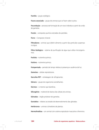 Família – grupo zoológico.
Fauna associada – grupo de animais que se fixam sobre outros.
Fecundação – processo de formação de um novo indivíduo a partir da união
de gametas.
Fenóis – compostos químico extraídos do petróleo.
Ferro – Composto mineral.
Filtradores – animais que obtém alimento a partir das partículas suspensas
na água.
Filtro biológico – sistema de purificação da água que utiliza microrganis-
mos.
Fosfato - nutriente químico.
Fósforo - nutriente químico.
Fotoperíodo – período de tempo relativo à presença e ausência de luz.
Gametas – células reprodutoras.
Garrafas PET – embalagem de refrigerantes.
Gênero – grupo de organismos semelhantes.
Germes – o mesmo que bactérias.
Glicogênio – material de reserva das células de animais.
Gônadas – órgão produtor de gametas.
Gonádico – relativo ao estado de desenvolvimento das gônadas.
Herbívoros – animais comedores de plantas.
Hermafroditas – um animal com sistema reprodutor masculino e feminino.
Cultivo de organismos aquáticos - Malacoculturae-Tec Brasil 384
 