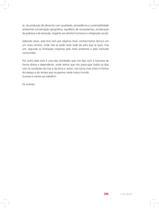 e-Tec Brasil286
te, da produção de alimento com qualidade, procedência e sustentabilidade
ambiental (conservação geográfica, equilíbrio de ecossistemas, erradicação
da pobreza e da exclusão, respeito aos direitos humanos e integração social).
Sabendo disso, este livro tem por objetivo levar conhecimento técnico em
um novo cenário, onde não se pode fazer tudo do jeito que se quer, mas
sim, segundo as limitações impostas pelo meio ambiente e pelo mercado
consumidor.
Por outro lado esta é uma das atividades que nos liga com a natureza de
forma direta e dependente, onde temos que nos preocupar todos os dias
com as condições do mar e da terra e, assim, nos torna mais vivos e íntimos
do espaço e do tempo que ocupamos neste nosso mundo.
Sucesso e vamos ao trabalho!
Os autores.
 