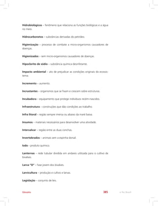 e-Tec Brasil385
Hidrobiológicos – fenômeno que relaciona as funções biológicas e a água
no meio.
Hidrocarbonetos – substâncias derivadas do petróleo.
Higienização – processo de combate a micro-organismos causadores de
doenças.
Higienizados – sem micro-organismos causadores de doenças.
Hipoclorito de sódio – substância química desinfetante.
Impacto ambiental – ato de prejudicar as condições originais do ecossis-
tema.
Incremento – aumento.
Incrustantes – organismos que se fixam e crescem sobre estruturas.
Incubadora – equipamento que protege indivíduos recém-nascidos.
Infraestrutura – construções que dão condições ao trabalho.
Infra litoral – região sempre imersa ou abaixo da maré baixa.
Insumos – materiais necessários para desenvolver uma atividade.
Intervalvar – região entre as duas conchas.
Invertebrados – animais sem a espinha dorsal.
Iodo - produto químico.
Lanternas – rede tubular dividida em andares utilizada para o cultivo de
bivalves.
Larva “D” – fase jovem dos bivalves.
Larvicultura – produção e cultivo e larvas.
Legislação – conjunto de leis.
Glossário
 