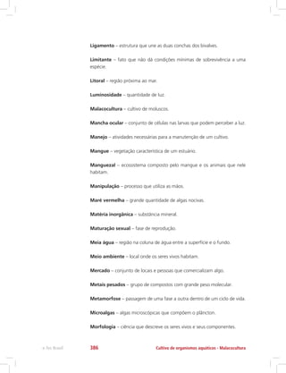 Ligamento – estrutura que une as duas conchas dos bivalves.
Limitante – fato que não dá condições mínimas de sobrevivência a uma
espécie.
Litoral – região próxima ao mar.
Luminosidade – quantidade de luz.
Malacocultura – cultivo de moluscos.
Mancha ocular – conjunto de células nas larvas que podem perceber a luz.
Manejo – atividades necessárias para a manutenção de um cultivo.
Mangue – vegetação característica de um estuário.
Manguezal – ecossistema composto pelo mangue e os animais que nele
habitam.
Manipulação – processo que utiliza as mãos.
Maré vermelha – grande quantidade de algas nocivas.
Matéria inorgânica – substância mineral.
Maturação sexual – fase de reprodução.
Meia água – região na coluna de água entre a superfície e o fundo.
Meio ambiente – local onde os seres vivos habitam.
Mercado – conjunto de locais e pessoas que comercializam algo.
Metais pesados – grupo de compostos com grande peso molecular.
Metamorfose – passagem de uma fase a outra dentro de um ciclo de vida.
Microalgas – algas microscópicas que compõem o plâncton.
Morfologia – ciência que descreve os seres vivos e seus componentes.
Cultivo de organismos aquáticos - Malacoculturae-Tec Brasil 386
 