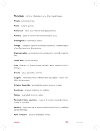 e-Tec Brasil387
Mortalidade – morte de indivíduos em uma determinada situação.
Nitrato - nutriente químico.
Nitrito - nutriente químico.
Nutricional – estado físico referente à condição alimentar.
Nutritivo – poder de fornecer elementos necessários à vida.
Oceanográfica – referente ao oceano.
Ômega-3 – composto orgânico relacionado às gorduras, fundamental para
o bom funcionamento do organismo.
Organoclorados – composto químicos utilizado como inseticida na agricul-
tura.
Ostreicultura – cultivo de ostras.
Ovos – fase do ciclo de vida em que o embrião possui material nutritivo e
proteção.
Ovócito – célula reprodutora feminina.
Oxigênio - elemento químico fundamental na respiração ou no ciclo ener-
gético dos seres vivos.
Oxigênio dissolvido – quantidade de oxigênio presente na água.
Ozonização – processo antibiótico por oxidação.
Paladar – propriedade de sentir o sabor.
Parâmetros físicos e químicos – conjunto de componentes ambientais ex-
cluindo os orgânicos.
Parasitas – organismos que se nutrem retirando matéria de outro por longo
período de tempo.
Parte comestível – o que se utiliza como comida.
Glossário
 