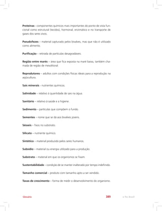 e-Tec Brasil389Glossário
Proteínas - componentes químicos mais importantes do ponto de vista fun-
cional como estrutural (tecidos), hormonal, enzimático e no transporte de
gases dos seres vivos.
Pseudofezes – material capturado pelos bivalves, mas que não é utilizado
como alimento.
Purificação – retirada de partículas desagradáveis.
Região entre marés – área que fica exposta na maré baixa, também cha-
mada de região de mesolitoral.
Reprodutores – adultos com condições físicas ideais para a reprodução na
aqüicultura.
Sais minerais - nutrientes químicos.
Salinidade – relativo à quantidade de sais na água.
Sanitário – relativo à saúde e a higiene.
Sedimento – partículas que compõem o fundo.
Sementes – nome que se dá aos bivalves jovens.
Sésseis – fixos no substrato.
Silicato – nutriente químico.
Sintético – material produzido pelos seres humanos.
Subsídio – material ou energia utilizado para a produção.
Substrato – material em que os organismos se fixam.
Sustentabilidade – condição de se manter inalterado por tempo indefinido.
Tamanho comercial – produto com tamanho apto a ser vendido.
Taxas de crescimento – forma de medir o desenvolvimento do organismo.
 