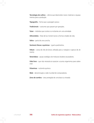 Tecnologia de cultivo – ciência que desenvolve novos materiais e equipa-
mentos para a produção.
Topografia – forma que a paisagem possui.
Tradicionais – costumes que passam por gerações.
Tutor – indivíduo que conduz os incitantes em uma atividade.
Ultravioleta – feixe de luz mortal nocivo a formas simples de vida.
Valva – parte de uma concha.
Variáveis físicas e químicas – igual a parâmetros.
Vélum – coroa de cílio de larvas utilizada para a natação e captura de ali-
mento.
Venerídeos – grupo zoológico de moluscos bivalves escavadores.
Vida livre – que não necessita se associar a outros organismos para sobre-
viver.
Vitaminas - nutriente químico.
Web – denominação a rede mundial de computadores.
Zona de sombra – área protegida de uma baía ou enseada
Cultivo de organismos aquáticos - Malacoculturae-Tec Brasil 390
 