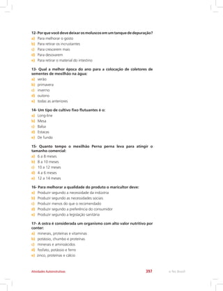 e-Tec Brasil397Atividades Autoinstrutivas
12-Porquevocêdevedeixarosmoluscosemumtanquededepuração?
a)	 Para melhorar o gosto
b)	 Para retirar os incrustantes
c)	 Para crescerem mais
d)	 Para desovarem
e)	 Para retirar o material do intestino
13- Qual a melhor época do ano para a colocação de coletores de
sementes de mexilhão na água:
a)	 verão
b)	 primavera
c)	 inverno
d)	 outono
e)	 todas as anteriores
14- Um tipo de cultivo fixo flutuantes é o:
a)	 Long-line
b)	 Mesa
c)	 Balsa
d)	 Estacas
e)	 De fundo
15- Quanto tempo o mexilhão Perna perna leva para atingir o
tamanho comercial:
a)	 6 a 8 meses
b)	 8 a 10 meses
c)	 10 a 12 meses
d)	 4 a 6 meses
e)	 12 a 14 meses
16- Para melhorar a qualidade do produto o maricultor deve:
a)	 Produzir segundo a necessidade da indústria
b)	 Produzir segundo as necessidades sociais
c)	 Produzir menos do que o recomendado
d)	 Produzir segundo a preferência do consumidor
e)	 Produzir segundo a legislação sanitária
17- A ostra é considerada um organismo com alto valor nutritivo por
conter:
a)	 minerais, proteínas e vitaminas
b)	 potássio, chumbo e proteínas
c)	 minerais e aminoácidos
d)	 fosfato, potássio e ferro
e)	 zinco, proteínas e cálcio
 