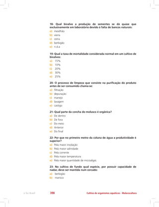 18- Qual bivalve a produção de sementes se dá quase que
exclusivamente em laboratório devido à falta de bancos naturais:
a)	 mexilhão
b)	 vieira
c)	 ostra
d)	 berbigão
e)	 n.d.a
19- Qual a taxa de mortalidade considerada normal em um cultivo de
bivalves:
a)	 15%
b)	 10%
c)	 20%
d)	 30%
e)	 25%
20- O processo de limpeza que consiste na purificação do produto
antes de ser consumido chama-se:
a)	 filtração
b)	 depuração
c)	 manejo
d)	 lavagem
e)	 castigo
21- Qual parte da concha do molusco é orgânica?
a)	 De dentro
b)	 De fora
c)	 Do meio
d)	 Anterior
e)	 Do final
22- Por que no primeiro metro da coluna de água a produtividade é
superior?
a)	 Pela maior insolação
b)	 Pela maior salinidade
c)	 Pela corrente
d)	 Pela maior temperatura
e)	 Pela maior quantidade de microalgas
23- No cultivo de fundo qual espécie, por possuir capacidade de
nadar, deve ser mantida num cercado:
a)	 berbigão
b)	 marisco
Cultivo de organismos aquáticos - Malacoculturae-Tec Brasil 398
 