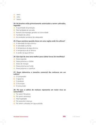 e-Tec Brasil399Atividades Autoinstrutivas
c)	 vieira
d)	 ostra
e)	 baiacu
24- Os bivalves estão primariamente autorizados a serem cultivados,
segundo:
a)	 A quantidade de produção
b)	 Pela facilidade de mercado
c)	 Número de empregos gerados na comunidade
d)	 Facilidade de cultivo
e)	 As condições sanitárias são adequadas
25- O que acontece quando chove em uma região onde há cultivos?
a)	 A salinidade da água diminui
b)	 A salinidade aumenta
c)	 A temperatura da água diminui
d)	 A temperatura do ar diminui
e)	 A acidez da água diminui
26- Que tipo de área seria melhor para coletar larvas de mexilhões?
a)	 Áreas expostas
b)	 Áreas próximas a costões
c)	 Áreas de mangue
d)	 Áreas próximas ao fundo
e)	 Áreas próximas a superfície
27- Quem determina o tamanho comercial dos moluscos em um
cultivo?
a)	 O comparador
b)	 O governo
c)	 O produtor
d)	 O município
e)	 O consumidor
28- Por que o cultivo de molusco representa um maior risco ao
consumidor?
a)	 Por serem filtradores
b)	 Por serem venenosos
c)	 Pela fragilidade
d)	 Por possuírem doenças
e)	 Por serem cultivados em água poluída
 