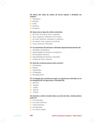 29- Nome das redes de cultivo de forma tubular e divididas em
andares:
a)	 Travesseiros
b)	 Berçários
c)	 Cestos
d)	 Lanternas
e)	 Lamparina
30- Quais são os tipos de cultivo existentes:
a)	 de fundo, em estacas, fixos e suspensos
b)	 fixos, suspensos, travesseiros e em estacas
c)	 de fundo, lanternas, travesseiros e suspensos
d)	 em estacas, fixos, suspensos e lanternas
e)	 mesas, lanternas e flutuantes
31- O crescimento dos bivalves cultivados depende basicamente de:
a)	 salinidade e temperatura
b)	 disponibilidade de alimento e temperatura
c)	 luminosidade e alimento
d)	 disponibilidade de alimento e salinidade
e)	 variação da maré e alimento
32- Qual dos moluscos possui duas conchas?
a)	 Gastrópodos
b)	 Bivalves
c)	 Scaphopoda
d)	 Cefalópodos
e)	 Monoplacoforos
33- O método que consiste em expor os organismos cultivados ao ar
ou mergulhá-los em água doce é chamado de:
a)	 descanso
b)	 aeração
c)	 castigo
d)	 repouso
e)	 limpeza
34- Quando o cultivo envolve todo o ao ciclo de vida, a malacocultura
pode ser:
a)	 Um semicultivo
b)	 Um cultivo definitivo
c)	 Cultivo extensivo
d)	 Um policultivo
e)	 Um cultivo integral
Cultivo de organismos aquáticos - Malacoculturae-Tec Brasil 400
 