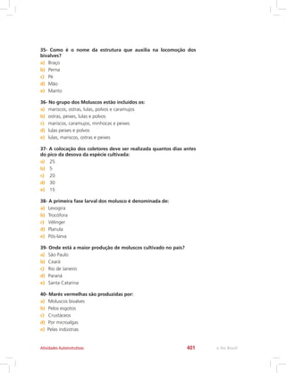 e-Tec Brasil401Atividades Autoinstrutivas
35- Como é o nome da estrutura que auxilia na locomoção dos
bivalves?
a)	 Braço
b)	 Perna
c)	 Pé
d)	 Mão
e)	 Manto
36- No grupo dos Moluscos estão incluídos os:
a)	 mariscos, ostras, lulas, polvos e caramujos
b)	 ostras, peixes, lulas e polvos
c)	 mariscos, caramujos, minhocas e peixes
d)	 lulas peixes e polvos
e)	 lulas, mariscos, ostras e peixes
37- A colocação dos coletores deve ser realizada quantos dias antes
do pico da desova da espécie cultivada:
a)	 25
b)	 5
c)	 20
d)	 30
e)	 15
38- A primeira fase larval dos molusco é denominada de:
a)	 Levogira
b)	 Trocófora
c)	 Vélinger
d)	 Planula
e)	 Pós-larva
39- Onde está a maior produção de moluscos cultivado no país?
a)	 São Paulo
b)	 Ceará
c)	 Rio de Janeiro
d)	 Paraná
e)	 Santa Catarina
40- Marés vermelhas são produzidas por:
a)	 Moluscos bivalves
b)	 Pelos esgotos
c)	 Crustáceos
d)	 Por microalgas
e)	 Pelas indústrias
 