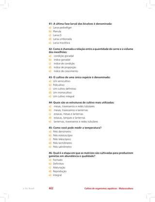 41- A última fase larval dos bivalves é denominada:
a)	 Larva pedivéliger
b)	 Planula
c)	 Larva D
d)	 Larva umbonada
e)	 Larva trocófora
42- Como é chamada a relação entre a quantidade de carne e o volume
dos mexilhões:
a)	 condição gonadal
b)	 índice gonadal
c)	 índice de condição
d)	 índice de proporção
e)	 índice de crescimento
43- O cultivo de uma única espécie é denominado:
a)	 Um semicultivo
b)	 Policultivo
c)	 Um cultivo definitivo
d)	 Um monocultivo
e)	 Um cultivo integral
44- Quais são as estruturas de cultivo mais utilizadas:
a)	 mesas, travesseiros e redes tubulares
b)	 mesas, travesseiros e lanternas
c)	 estacas, mesas e lanternas
d)	 estacas, tanques e lanternas
e)	 lanternas, travesseiros e redes tubulares
45- Como você pode medir a temperatura?
a)	 Pelo densímetro
b)	 Pelo estetoscópio
c)	 Pelo telescópico
d)	 Pelo termômetro
e)	 Pelo salinômetro
46- Qual é a etapa em que as matrizes são cultivadas para produzirem
gametas em abundância e qualidade?
a)	 Fechado
b)	 Definitivo
c)	 Maturação
d)	 Reprodução
e)	 Integral
Cultivo de organismos aquáticos - Malacoculturae-Tec Brasil 402
 