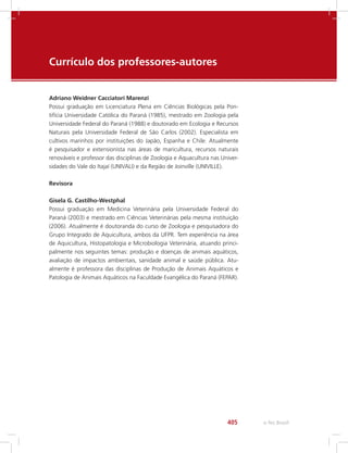 e-Tec Brasil405
Currículo dos professores-autores
Adriano Weidner Cacciatori Marenzi
Possui graduação em Licenciatura Plena em Ciências Biológicas pela Pon-
tifícia Universidade Católica do Paraná (1985), mestrado em Zoologia pela
Universidade Federal do Paraná (1988) e doutorado em Ecologia e Recursos
Naturais pela Universidade Federal de São Carlos (2002). Especialista em
cultivos marinhos por instituições do Japão, Espanha e Chile. Atualmente
é pesquisador e extensionista nas áreas de maricultura, recursos naturais
renováveis e professor das disciplinas de Zoologia e Aquacultura nas Univer-
sidades do Vale do Itajaí (UNIVALI) e da Região de Joinville (UNIVILLE).
Revisora
Gisela G. Castilho-Westphal
Possui graduação em Medicina Veterinária pela Universidade Federal do
Paraná (2003) e mestrado em Ciências Veterinárias pela mesma instituição
(2006). Atualmente é doutoranda do curso de Zoologia e pesquisadora do
Grupo Integrado de Aquicultura, ambos da UFPR. Tem experiência na área
de Aquicultura, Histopatologia e Microbiologia Veterinária, atuando princi-
palmente nos seguintes temas: produção e doenças de animais aquáticos,
avaliação de impactos ambientais, sanidade animal e saúde pública. Atu-
almente é professora das disciplinas de Produção de Animais Aquáticos e
Patologia de Animais Aquáticos na Faculdade Evangélica do Paraná (FEPAR).
 