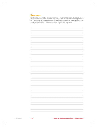 Resumo
Nesta aula vimos sobre bancos naturais, a importância dos moluscos bivalves
na alimentação e na economia, ressaltando o papel da malacocultura nas
produções nacional e internacional de organismos aquáticos.
Cultivo de organismos aquáticos - Malacoculturae-Tec Brasil 292
 