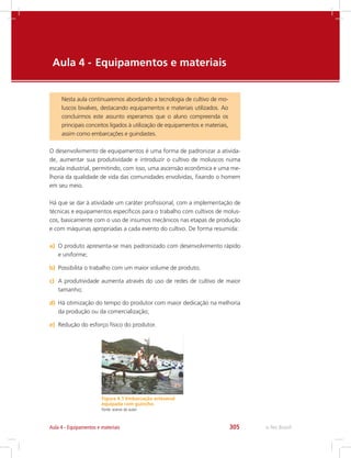 e-Tec Brasil305Aula 4 - Equipamentos e materiais
Aula 4 - 	Equipamentos e materiais
Nesta aula continuaremos abordando a tecnologia de cultivo de mo-
luscos bivalves, destacando equipamentos e materiais utilizados. Ao
concluirmos este assunto esperamos que o aluno compreenda os
principais conceitos ligados à utilização de equipamentos e materiais,
assim como embarcações e guindastes.
O desenvolvimento de equipamentos é uma forma de padronizar a ativida-
de, aumentar sua produtividade e introduzir o cultivo de moluscos numa
escala industrial, permitindo, com isso, uma ascensão econômica e uma me-
lhoria da qualidade de vida das comunidades envolvidas, fixando o homem
em seu meio.
Há que se dar à atividade um caráter profissional, com a implementação de
técnicas e equipamentos específicos para o trabalho com cultivos de molus-
cos, basicamente com o uso de insumos mecânicos nas etapas de produção
e com máquinas apropriadas a cada evento do cultivo. De forma resumida:
a)	 O produto apresenta-se mais padronizado com desenvolvimento rápido
e uniforme;
b)	 Possibilita o trabalho com um maior volume de produto;
c)	 A produtividade aumenta através do uso de redes de cultivo de maior
tamanho;
d)	 Há otimização do tempo do produtor com maior dedicação na melhoria
da produção ou da comercialização;
e)	 Redução do esforço físico do produtor.
Figura 4.1 Embarcação artesanal
equipada com guincho.
Fonte: acervo do autor
 