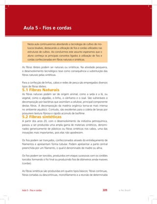 e-Tec Brasil309Aula 5 - Fios e cordas
Aula 5 - 	Fios e cordas
Nesta aula continuaremos abordando a tecnologia de cultivo de mo-
luscos bivalves, destacando a utilização de fios e cordas utilizados nas
estruturas de cultivo. Ao concluirmos este assunto esperamos que o
aluno conheça os principais conceitos ligados à utilização de fios e
cordas confeccionadas em fibras naturais e sintéticas.
As fibras têxteis podem ser naturais ou sintéticas. Na atividade pesqueira,
o desenvolvimento tecnológico teve como consequência a substituição das
fibras naturais pelas sintéticas.
Para a confecção de linhas, cabos e redes de pesca são empregados diversos
tipos de fibras têxteis.
5.1 Fibras Naturais
As fibras naturais podem ser de origem animal, como a seda e a lã, ou
vegetal, como o algodão, o linho, o cânhamo e o sisal. São vulneráveis à
decomposição por bactérias que assimilam a celulose, principal componente
destas fibras. A decomposição da matéria orgânica torna-se mais intensa
no ambiente aquático. Contudo, são excelentes para a coleta de larvas por
possuírem textura fibrosa e rápido acúmulo de biofilme.
5.2 Fibras sintéticas
A partir dos anos 20, com o desenvolvimento da indústria petroquímica,
passou a ser produzida uma ampla gama de materiais sintéticos, denomi-
nados genericamente de plásticos ou fibras sintéticas nos cabos, uma das
inovações mais importantes, pois elas não apodrecem.
Os fios podem ser trançados, confeccionados através do entrelaçamento de
filamentos e apresentam forma tubular. Podem apresentar a parte central
preenchida por um filamento, o qual é denominado de madre ou alma.
Os fios podem ser torcidos, produzidos em etapas sucessivas com os cordões
torcidos formando o fio final ou produzindo fios de diâmetros ainda maiores
(cordas).
As fibras sintéticas são produzidas em quatro tipos básicos: fibras contínuas,
fibras cortadas ou descontínuas, monofilamento e a reunião de determinada
 