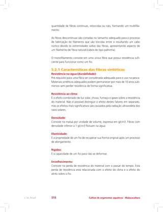 quantidade de fibras contínuas, retorcidas ou não, formando um multifila-
mento.
As fibras descontínuas são cortadas no tamanho adequado para o processo
de fabricação do filamento que são torcidas entre si resultando um cabo
rústico devido às extremidades soltas das fibras, apresentando aspecto de
um filamento de fibra natural (cabos do tipo palhinha).
O monofilamento consiste em uma única fibra que possui resistência sufi-
ciente para funcionar como um fio.
5.2.1 Características das fibras sintéticas
Resistência na água (durabilidade):
Pré-requisito para uma fibra ser considerada adequada para o uso na pesca.
Materiais sintéticos adequados podem permanecer por mais de 10 anos sub-
mersos sem perder resistência de forma significativa.
Resistência ao clima:
É o efeito combinado de luz solar, chuva, fumaça e gases sobre a resistência
do material. Não é possível distinguir o efeito destes fatores em separado,
mas os efeitos mais significativos são causados pela radiação ultravioleta dos
raios solares.
Densidade:
Consiste na massa por unidade de volume, expressa em g/cm3. Fibras com
densidade inferior a 1 g/cm3 flutuam na água.
Elasticidade:
É a propriedade de um fio de recuperar sua forma original após um processo
de alongamento.
Rigidez:
É a capacidade de um fio para não se deformar.
Envelhecimento:
Consiste na perda de resistência do material com o passar do tempo. Esta
perda de resistência está relacionada com o efeito do clima e o efeito do
atrito sobre o fio.
Cultivo de organismos aquáticos - Malacoculturae-Tec Brasil 310
 