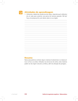 Atividades de aprendizagem
1.	 Utilizando a tabela das resistências dos cabos, responda qual o diâmetro
de um cabo para sustentar uma penca de mariscos pesando 100 Kg?
Faça uma pesquisa do custo destes cabos na sua região.
Resumo
Nesta aula pudemos conhecer alguns materiais fundamentais na malacocul-
tura: os fios e as cordas. Utilizados nas estruturas de cultivo, estes materiais
podem ser de origem natural ou sintética, além da utilização de panagens.
Cultivo de organismos aquáticos - Malacoculturae-Tec Brasil 312
 
