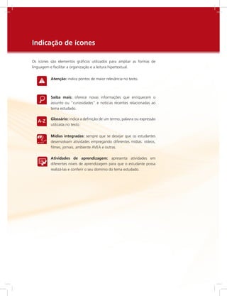 e-Tec Brasil279
Indicação de ícones
Os ícones são elementos gráficos utilizados para ampliar as formas de
linguagem e facilitar a organização e a leitura hipertextual.
Atenção: indica pontos de maior relevância no texto.
Saiba mais: oferece novas informações que enriquecem o
assunto ou “curiosidades” e notícias recentes relacionadas ao
tema estudado.
Glossário: indica a definição de um termo, palavra ou expressão
utilizada no texto.
Mídias integradas: sempre que se desejar que os estudantes
desenvolvam atividades empregando diferentes mídias: vídeos,
filmes, jornais, ambiente AVEA e outras.
Atividades de aprendizagem: apresenta atividades em
diferentes níveis de aprendizagem para que o estudante possa
realizá-las e conferir o seu domínio do tema estudado.
 