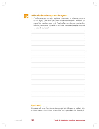 Atividades de aprendizagem
1.	 Com base na área que você pretende instalar para o cultivo de moluscos
na sua região, caracterize o tipo de fundo e identifique qual a melhor for-
ma de fixar o cultivo neste local. Para isso faça um desenho mostrando o
material, tamanho e forma desta estrutura. Não se esqueça de consultar
os pescadores locais!
Resumo
Com esta aula aprendemos mais sobre materiais utilizados na malacocultu-
ra, como boias e flutuadores, sistemas de ancoragem e estacas de fixação.
Cultivo de organismos aquáticos - Malacoculturae-Tec Brasil 316
 