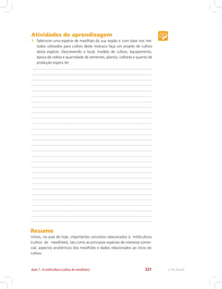 e-Tec Brasil321Aula 7 - A mitilicultura (cultivo de mexilhões)
Atividades de aprendizagem
1.	 Selecione uma espécie de mexilhão da sua região e com base nos mé-
todos utilizados para cultivo deste molusco faça um projeto de cultivo
desta espécie. Descrevendo o local, modelo de cultivo, equipamento,
época de coleta e quantidade de sementes, plantio, colheita e quanto de
produção espera ter.
Resumo
Vimos, na aula de hoje, importantes conceitos relacionados à mitilicultura
(cultivo de mexilhões), tais como as principais espécies de interesse comer-
cial, aspectos anatômicos dos mexilhões e dados relacionados ao início do
cultivo.
 