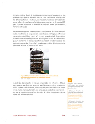 e-Tec Brasil325Aula 8 - A Ostreicultura - cultivo de ostras
O cultivo inicia-se depois de obtidas as sementes, seja de laboratório ou por
coletores colocados no ambiente natural. Estes coletores de larvas podem
ter diferentes formas e materiais, os mais comuns são os confeccionados
como colares de conchas pela facilidade deste material e os de garrafa PET,
pela facilidade de separar as sementes do substrato depois que atingem o
tamanho adequado.
Estas sementes passam a travesseiros ou para lanternas de cultivo, denomi-
nadas inicialmente de berçários com a abertura de malha pouco inferior ao
tamanho dos indivíduos, com 2 a 5 mm em uma densidade de aproxima-
damente 1000 indivíduos por andar. Ao atingirem 10 mm de comprimento
passam a lanternas ou travesseiros intermediários em uma densidade de 100
exemplares por andar. E, com 2 a 3 cm vão para o cultivo definitivo em uma
densidade de 50 a 30 indivíduos por andar.
Figura 8.3 Lanterna de cultivo de ostras, com malha utilizada
para o acondicionamento de indivíduos adultos
Fonte: acervo do autor
A partir daí são realizados os manejos em períodos não inferiores a 30 dias
para separar por classe de tamanho, pois há ostras que tem crescimento
maior e devem ser transferidas para cultivo em rede com abertura de malha
maior. Nestes manejos, também, são removidos os predadores e competido-
res que se instalam dentro e fora das redes de cultivo e competem com as
ostras por alimento e espaço.
Chegamos ao final de nossa
aula, mas para saber mais sobre
o assunto abordado hoje você
poderá consultar:
• O Manual de Maricultura sobre
Cultivo de Mexilhão disponível
no link http://www.mpa.gov.
br/mpa/seap/html/PARA%20
SITE/Publicações/manual%20
mexilhao_2005(b).pdf
• O Manual de Maricultura sobre
o Cultivo de Ostras disponível
no link http://www.mpa.gov.
br/mpa/seap/html/PARA%20
SITE/Publicações/manual%20
ostras_2005(b).pdf
 