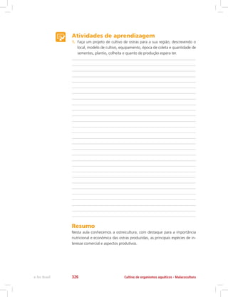 Atividades de aprendizagem
1.	 Faça um projeto de cultivo de ostras para a sua região, descrevendo o
local, modelo de cultivo, equipamento, época de coleta e quantidade de
sementes, plantio, colheita e quanto de produção espera ter.
Resumo
Nesta aula conhecemos a ostreicultura, com destaque para a importância
nutricional e econômica das ostras produzidas, as principais espécies de in-
teresse comercial e aspectos produtivos.
Cultivo de organismos aquáticos - Malacoculturae-Tec Brasil 326
 