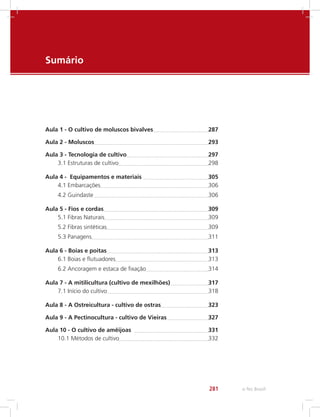 e-Tec Brasil281
Sumário
Contents
Aula 1 - O cultivo de moluscos bivalves	 287
Aula 2 - Moluscos	 293
Aula 3 - Tecnologia de cultivo	 297
3.1 Estruturas de cultivo	 298
Aula 4 - Equipamentos e materiais 	 305
4.1 Embarcações	 306
4.2 Guindaste 	 306
Aula 5 - Fios e cordas	 309
5.1 Fibras Naturais	 309
5.2 Fibras sintéticas	 309
5.3 Panagens	 311
Aula 6 - Boias e poitas	 313
6.1 Boias e flutuadores	 313
6.2 Ancoragem e estaca de fixação	 314
Aula 7 - A mitilicultura (cultivo de mexilhões)	 317
7.1 Início do cultivo	 318
Aula 8 - A Ostreicultura - cultivo de ostras	 323
Aula 9 - A Pectinocultura - cultivo de Vieiras	 327
Aula 10 - O cultivo de amêijoas 	 331
10.1 Métodos de cultivo	 332
 