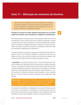e-Tec Brasil335Aula 11 - Obtenção de sementes de bivalves
Aula 11 - 	Obtenção de sementes de bivalves
Falaremos sobre as diferentes técnicas de obtenção de sementes
de moluscos bivalves. Ao concluirmos este assunto esperamos que
o aluno compreenda os principais conceitos ligados ao uso de co-
letores, larvicultura e assentamento remoto.
Atenção! O sucesso do cultivo depende basicamente de uma oferta
regular de sementes, bom crescimento e condições de sobrevivência.
Na obtenção destas sementes ocorre um dos grandes problemas do cultivo
de mexilhões P. perna no Brasil, pois com o aumento da produção, somente
o estado de Santa Catarina necessita mais de 500 toneladas de sementes,
que são extraídas principalmente dos bancos naturais nos costões rochosos.
Apesar do impacto socioambiental gerado, a exploração é permitida, desde
que respeitada a legislação que a regulamenta.
O impacto ambiental causado aos costões pela retirada de sementes de me-
xilhões P. perna é um fenômeno relatado em diversas áreas de cultivo ao
longo da costa e mesmo assim a extração é insuficiente para atender a de-
manda do maricultores, limitando o potencial produtivo do país.
As sementes, com cerca de 3 meses e entre 1 a 4 cm de comprimento, com
grande potencial de desenvolvimento, são geralmente retiradas dos bancos
naturais, mas devido ao prejuízo ambiental e social desta ação deve-se obtê-
-las pela produção de sementes em laboratório ou por fixação em coletores
durante sua fase larval planctônica, denominados “coletores de larvas”, con-
feccionadas com diferentes materiais (cordas desfiadas, conchas, garrafas
Pet, etc.), formas, tempo de imersão e em época do ano adequada a cada
espécie.
Importante: Sementes são os indivíduos que já sofreram metamor-
fose completa, passando da fase larval planctônica (com natação na
coluna d’água) para a fase bentônica, aderida a um substrato.
As sementes de mexilhões são coletadas com sucesso em diferentes mate-
riais, porém a fase seguinte, a de plantá-las, é que determinará o tipo em
que o coletor permanecerá na água, podendo ser este utilizado até a fase de
engorda ou somente para captação e posterior retirada das sementes.
 