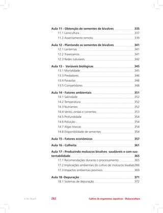 Aula 11 - Obtenção de sementes de bivalves	 335
11.1 Larvicultura	 337
11.2 Assentamento remoto	 339
Aula 12 - Plantando as sementes de bivalves	 341
12.1 Lanternas	 341
12.2 Travesseiros	 341
12.3 Redes tubulares	 342
Aula 13 - Variáveis biológicas	 345
13.1 Mortalidade	 345
13.3 Predadores	 346
13.4 Parasitas 	 348
13.5 Competidores	 348
Aula 14 - Fatores ambientais	 351
14.1 Salinidade	 352
14.2 Temperatura	 352
14.3 Nutrientes	 352
14.4 Vento, ondas e correntes	 353
14.5 Profundidade 	 354
14.6 Poluição 	 354
14.7 Algas tóxicas	 354
14.8 Disponibilidade de sementes	 354
Aula 15 - Fatores econômicos	 357
Aula 16 - Colheita	 361
Aula 17 - Produzindo moluscos bivalves saudáveis e com sus-
tentabilidade	 365
17.1 Recomendações durante o processamento 	 365
17.2 Implicações ambientais do cultivo de moluscos bivalves	366
17.3 Impactos ambientais positivos	 369
Aula 18 -Depuração	 371
18.1 Sistemas de depuração	 372
Cultivo de organismos aquáticos - Malacoculturae-Tec Brasil 282
 