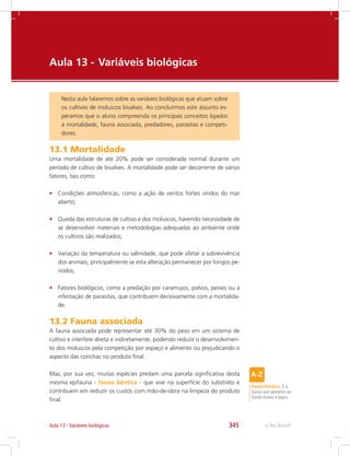 e-Tec Brasil345Aula 13 - Variáveis biológicas
Aula 13 - 	Variáveis biológicas
Nesta aula falaremos sobre as variáveis biológicas que atuam sobre
os cultivos de moluscos bivalves. Ao concluirmos este assunto es-
peramos que o aluno compreenda os principais conceitos ligados
à mortalidade, fauna associada, predadores, parasitas e competi-
dores.
13.1 Mortalidade
Uma mortalidade de até 20% pode ser considerada normal durante um
período de cultivo de bivalves. A mortalidade pode ser decorrente de vários
fatores, tais como:
•	 Condições atmosféricas, como a ação de ventos fortes vindos do mar
aberto;
•	 Queda das estruturas de cultivo e dos moluscos, havendo necessidade de
se desenvolver materiais e metodologias adequadas ao ambiente onde
os cultivos são realizados;
•	 Variação da temperatura ou salinidade, que pode afetar a sobrevivência
dos animais, principalmente se esta alteração permanecer por longos pe-
ríodos;
•	 Fatores biológicos, como a predação por caramujos, polvos, peixes ou a
infestação de parasitas, que contribuem decisivamente com a mortalida-
de.
13.2 Fauna associada
A fauna associada pode representar até 30% do peso em um sistema de
cultivo e interfere direta e indiretamente, podendo reduzir o desenvolvimen-
to dos moluscos pela competição por espaço e alimento ou prejudicando o
aspecto das conchas no produto final.
Mas, por sua vez, muitas espécies predam uma parcela significativa desta
mesma epifauna - fauna bêntica - que vive na superfície do substrato e
contribuem em reduzir os custos com mão-de-obra na limpeza do produto
final.
Fauna bêntica: É a
fauna que pertence ao
fundo mares e lagos.
 
