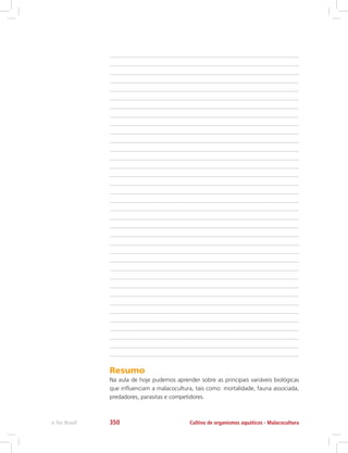 Resumo
Na aula de hoje pudemos aprender sobre as principais variáveis biológicas
que influenciam a malacocultura, tais como: mortalidade, fauna associada,
predadores, parasitas e competidores.
Cultivo de organismos aquáticos - Malacoculturae-Tec Brasil 350
 