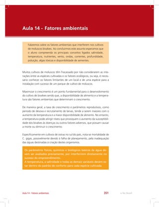 e-Tec Brasil351Aula 14 - Fatores ambientais
Aula 14 - 	Fatores ambientais
Falaremos sobre os fatores ambientais que interferem nos cultivos
de moluscos bivalves. Ao concluirmos este assunto esperamos que
o aluno compreenda os principais conceitos ligados salinidade,
temperatura, nutrientes, vento, ondas, correntes, profundidade,
poluição, algas tóxicas e disponibilidade de sementes.
Muitos cultivos de moluscos têm fracassado por não considerarem as inte-
rações entre as espécies cultivadas e os fatores ecológicos, ou seja, é neces-
sário conhecer os fatores limitantes de um local e de uma espécie para a
instalação com sucesso de um parque de cultivo de moluscos.
Maximizar o crescimento é um ponto fundamental para o desenvolvimento
do cultivo de bivalves sendo que, a disponibilidade de alimento e a tempera-
tura são fatores ambientais que determinam o crescimento.
De maneira geral, a taxa de crescimento e parâmetros reprodutivos, como
período de desova e recrutamento de larvas, tende a serem maiores com o
aumento da temperatura e a maior disponibilidade de alimento. No entanto,
a temperatura pode atingir níveis que provoquem o aumento da susceptibili-
dade dos bivalves às doenças ou outros fatores adversos, que possam causar
a morte ou diminuir o crescimento.
Especificamente em cultivos de ostras no sul do país, nota-se mortalidade de
C. gigas, possivelmente devido à falha de planejamento, pela inadequação
das águas destinadas à criação destes organismos.
Os parâmetros físicos, químicos e biológicos básicos da água de-
vem ser avaliados previamente, por interferirem diretamente no
sucesso do empreendimento.
A temperatura, a salinidade e todas as demais variáveis devem es-
tar dentro do padrão de conforto para cada espécie cultivada.
 